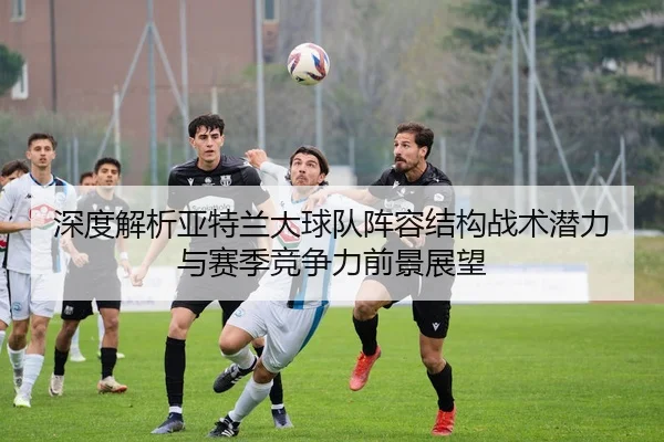 深度解析亚特兰大球队阵容结构战术潜力与赛季竞争力前景展望