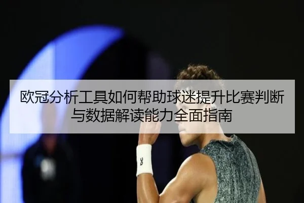 欧冠分析工具如何帮助球迷提升比赛判断与数据解读能力全面指南