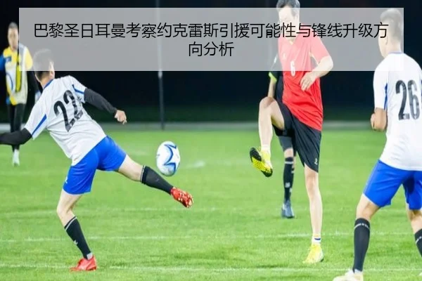 巴黎圣日耳曼考察约克雷斯引援可能性与锋线升级方向分析